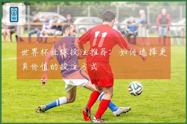 世界杯让球投注推荐：如何选择更具价值的投注方式