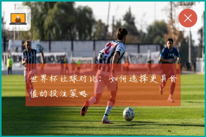 世界杯让球对比：如何选择更具价值的投注策略