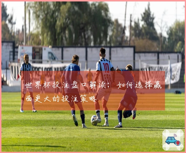 世界杯投注盘口解读：如何选择赢面更大的投注策略